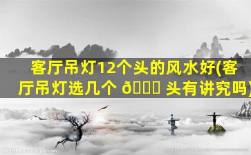客厅吊灯12个头的风水好(客厅吊灯选几个 💐 头有讲究吗)